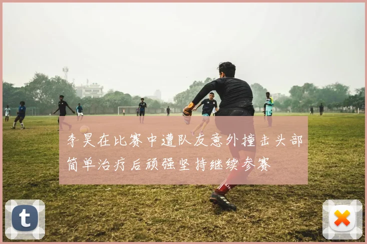 李昊在比赛中遭队友意外撞击头部简单治疗后顽强坚持继续参赛