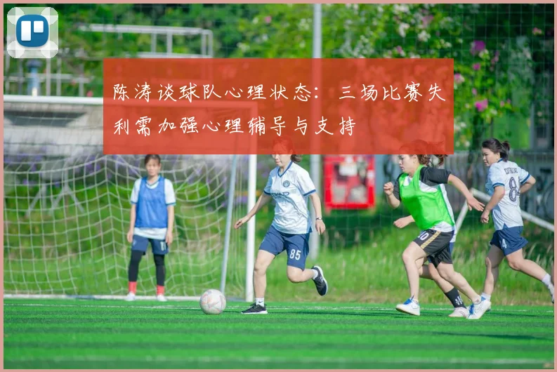 陈涛谈球队心理状态：三场比赛失利需加强心理辅导与支持