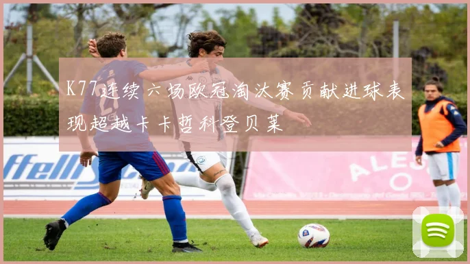 K77连续六场欧冠淘汰赛贡献进球表现超越卡卡哲科登贝莱