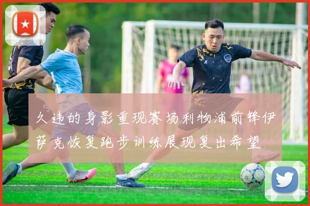 久违的身影重现赛场利物浦前锋伊萨克恢复跑步训练展现复出希望