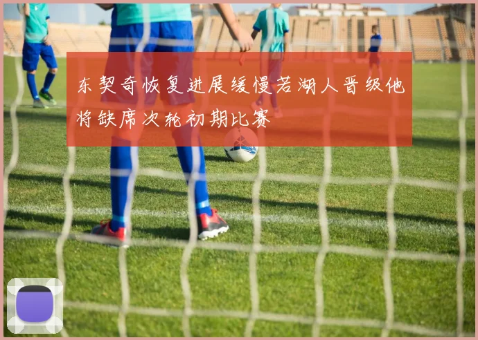 东契奇恢复进展缓慢若湖人晋级他将缺席次轮初期比赛