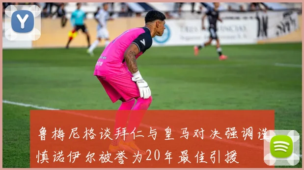 鲁梅尼格谈拜仁与皇马对决强调谨慎诺伊尔被誉为20年最佳引援