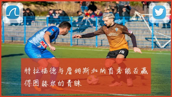 特拉福德与詹姆斯加纳首秀能否赢得图赫尔的青睐