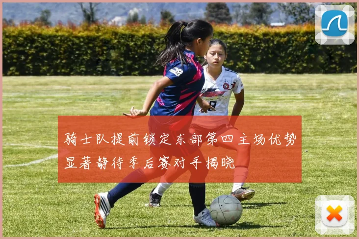 骑士队提前锁定东部第四主场优势显著静待季后赛对手揭晓