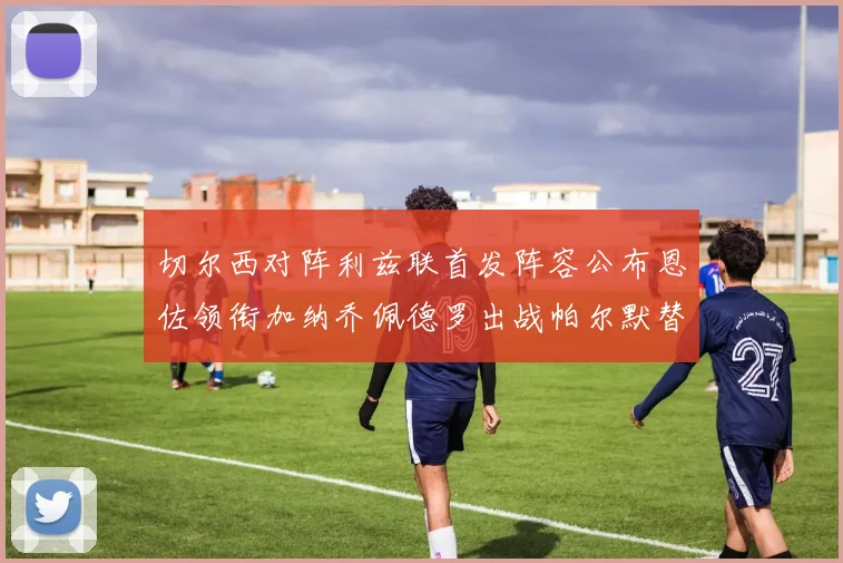 切尔西对阵利兹联首发阵容公布恩佐领衔加纳乔佩德罗出战帕尔默替补