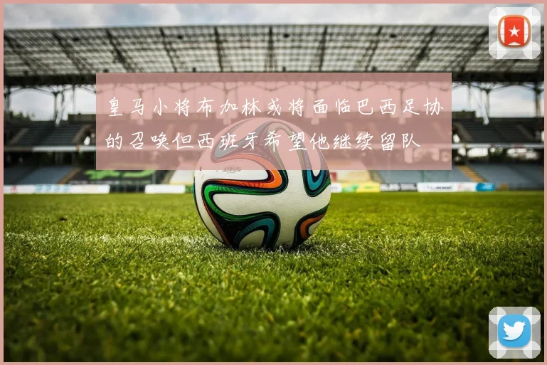 皇马小将布加林或将面临巴西足协的召唤但西班牙希望他继续留队