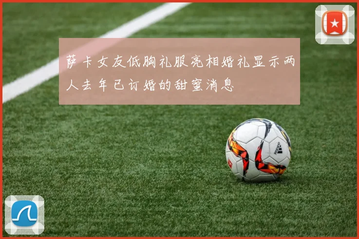 萨卡女友低胸礼服亮相婚礼显示两人去年已订婚的甜蜜消息