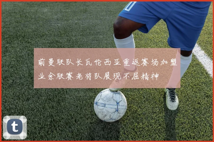 前曼联队长瓦伦西亚重返赛场加盟业余联赛老将队展现不屈精神
