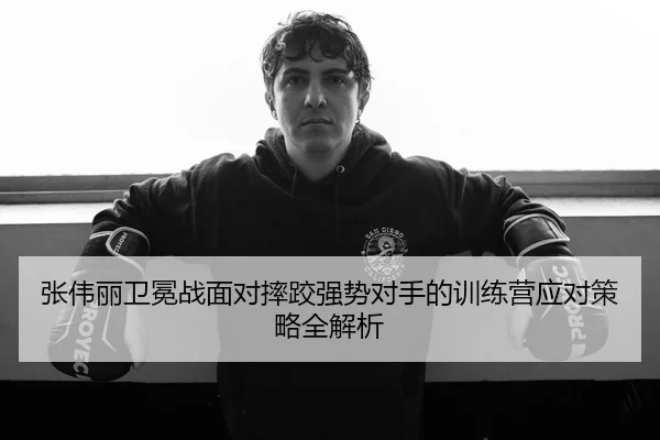 张伟丽卫冕战面对摔跤强势对手的训练营应对策略全解析
