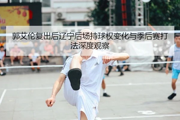 郭艾伦复出后辽宁后场持球权变化与季后赛打法深度观察